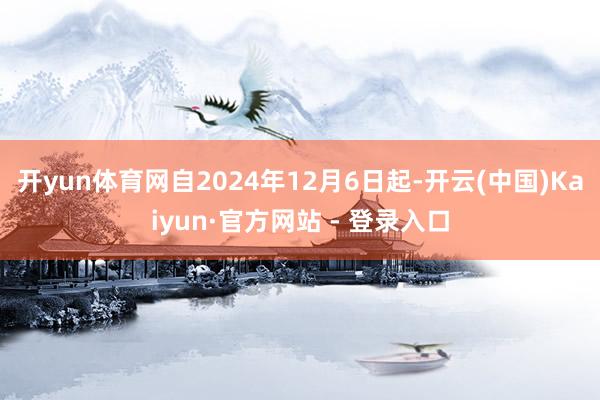 开yun体育网自2024年12月6日起-开云(中国)Kaiyun·官方网站 - 登录入口