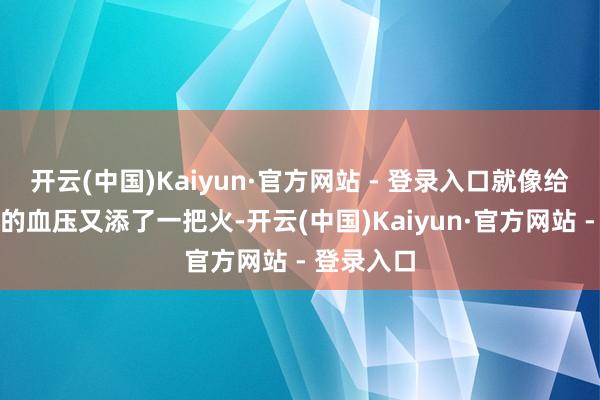 开云(中国)Kaiyun·官方网站 - 登录入口就像给如故偏高的血压又添了一把火-开云(中国)Kaiyun·官方网站 - 登录入口