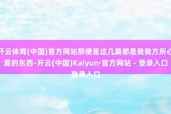 开云体育(中国)官方网站那便是这几篇都是我我方所心爱的东西-开云(中国)Kaiyun·官方网站 - 登录入口