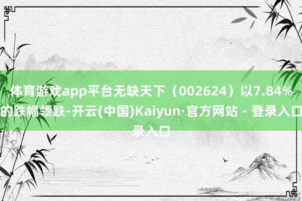 体育游戏app平台无缺天下（002624）以7.84%的跌幅领跌-开云(中国)Kaiyun·官方网站 - 登录入口