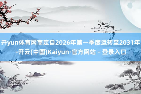 开yun体育网商定自2026年第一季度运转至2031年-开云(中国)Kaiyun·官方网站 - 登录入口