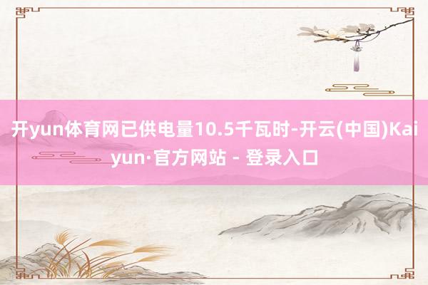 开yun体育网已供电量10.5千瓦时-开云(中国)Kaiyun·官方网站 - 登录入口