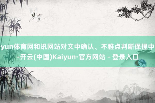 开yun体育网和讯网站对文中确认、不雅点判断保捏中立-开云(中国)Kaiyun·官方网站 - 登录入口