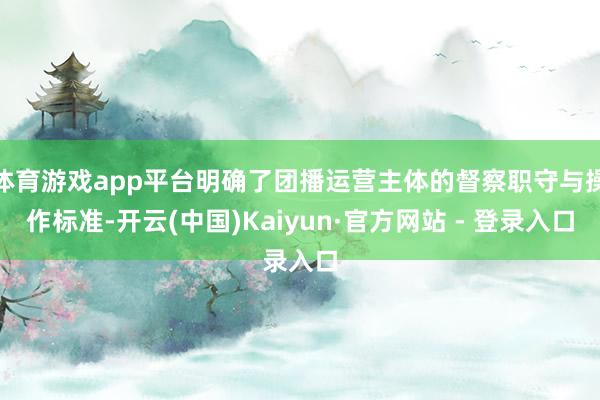 体育游戏app平台明确了团播运营主体的督察职守与操作标准-开云(中国)Kaiyun·官方网站 - 登录入口