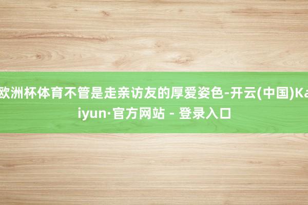 欧洲杯体育不管是走亲访友的厚爱姿色-开云(中国)Kaiyun·官方网站 - 登录入口