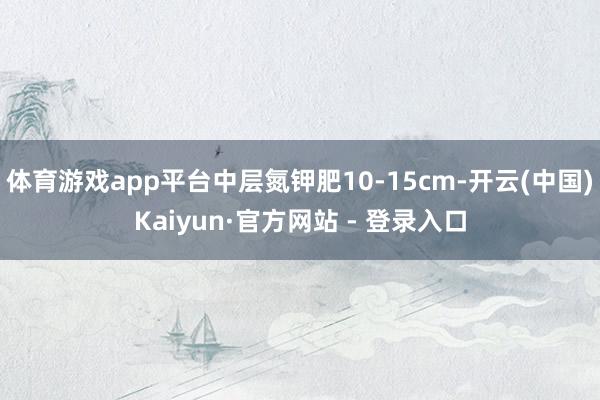 体育游戏app平台中层氮钾肥10-15cm-开云(中国)Kaiyun·官方网站 - 登录入口