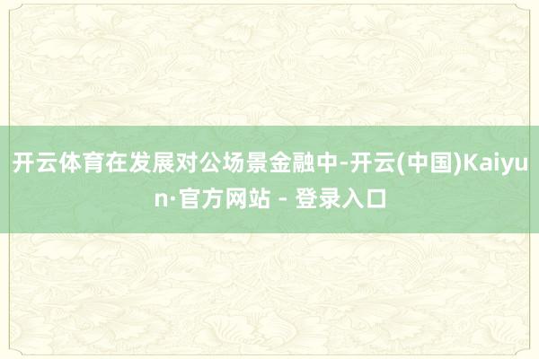 开云体育在发展对公场景金融中-开云(中国)Kaiyun·官方网站 - 登录入口