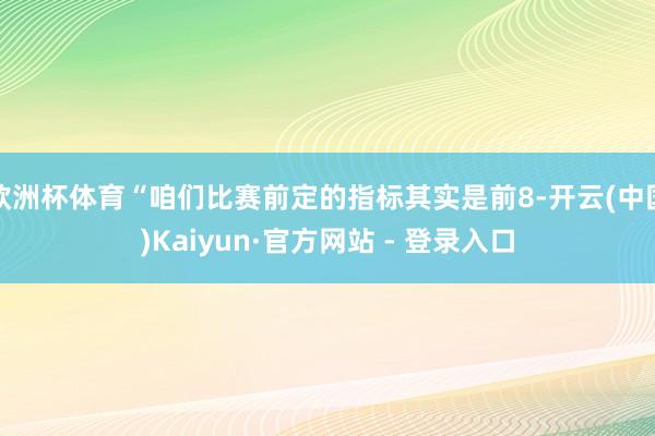 欧洲杯体育“咱们比赛前定的指标其实是前8-开云(中国)Kaiyun·官方网站 - 登录入口