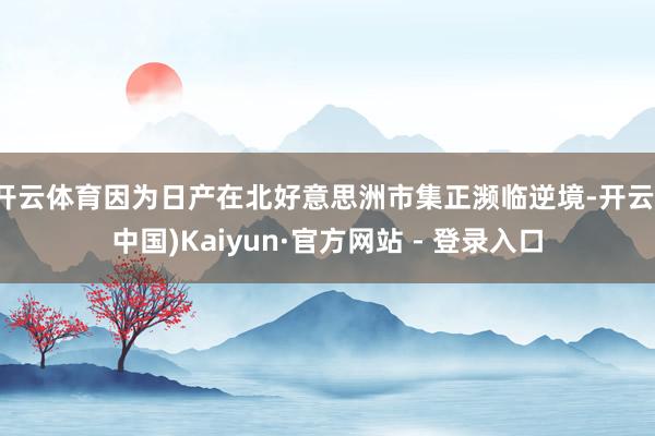 开云体育因为日产在北好意思洲市集正濒临逆境-开云(中国)Kaiyun·官方网站 - 登录入口