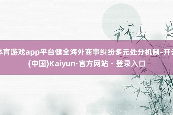 体育游戏app平台健全海外商事纠纷多元处分机制-开云(中国)Kaiyun·官方网站 - 登录入口