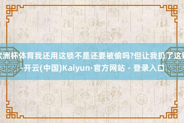 欧洲杯体育我还用这锁不是还要被偷吗?但让我扔了这锁-开云(中国)Kaiyun·官方网站 - 登录入口