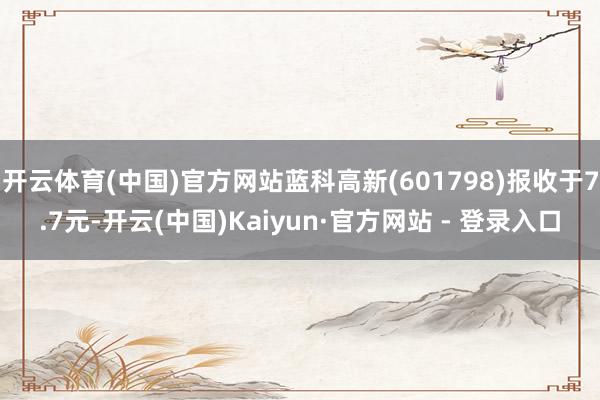 开云体育(中国)官方网站蓝科高新(601798)报收于7.7元-开云(中国)Kaiyun·官方网站 - 登录入口
