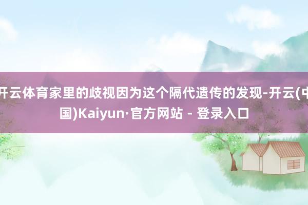 开云体育家里的歧视因为这个隔代遗传的发现-开云(中国)Kaiyun·官方网站 - 登录入口