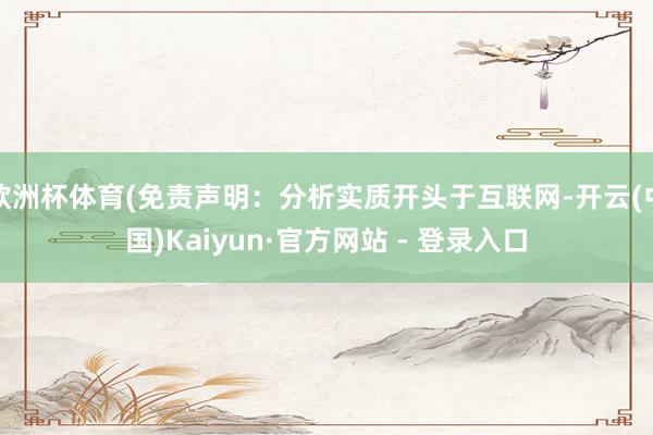 欧洲杯体育(免责声明：分析实质开头于互联网-开云(中国)Kaiyun·官方网站 - 登录入口