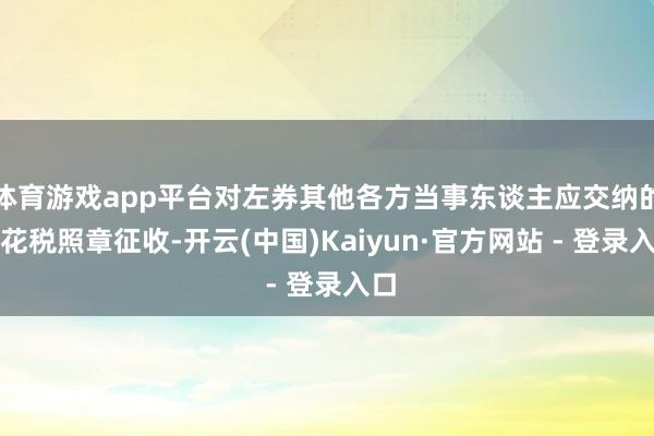 体育游戏app平台对左券其他各方当事东谈主应交纳的印花税照章征收-开云(中国)Kaiyun·官方网站 - 登录入口