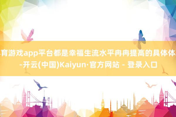 体育游戏app平台都是幸福生流水平冉冉提高的具体体现-开云(中国)Kaiyun·官方网站 - 登录入口