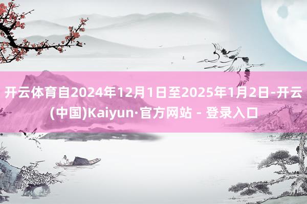 开云体育自2024年12月1日至2025年1月2日-开云(中国)Kaiyun·官方网站 - 登录入口