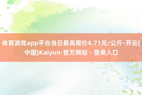 体育游戏app平台当日最高报价4.71元/公斤-开云(中国)Kaiyun·官方网站 - 登录入口
