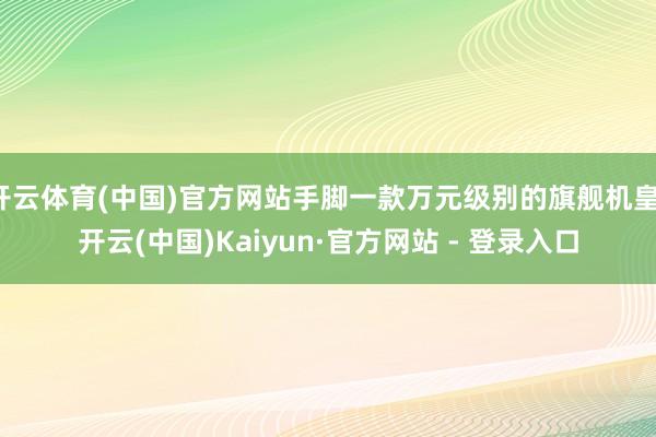 开云体育(中国)官方网站手脚一款万元级别的旗舰机皇-开云(中国)Kaiyun·官方网站 - 登录入口