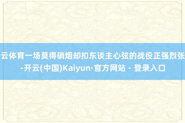 开云体育一场莫得硝烟却扣东谈主心弦的战役正强烈张开-开云(中国)Kaiyun·官方网站 - 登录入口