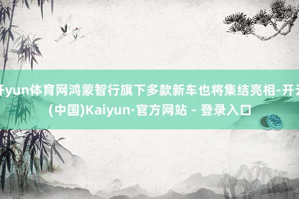 开yun体育网鸿蒙智行旗下多款新车也将集结亮相-开云(中国)Kaiyun·官方网站 - 登录入口
