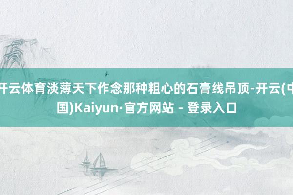 开云体育淡薄天下作念那种粗心的石膏线吊顶-开云(中国)Kaiyun·官方网站 - 登录入口