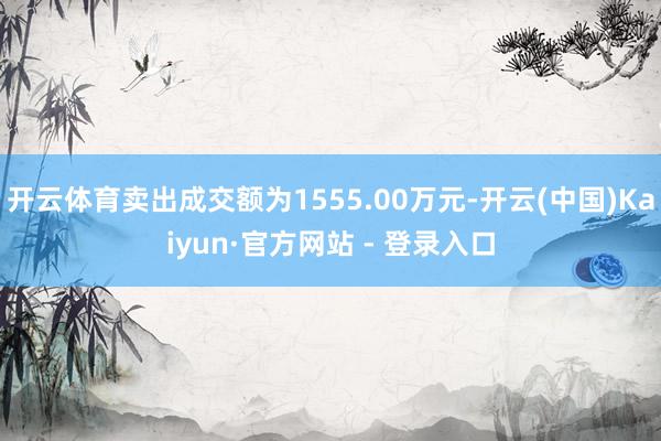 开云体育卖出成交额为1555.00万元-开云(中国)Kaiyun·官方网站 - 登录入口