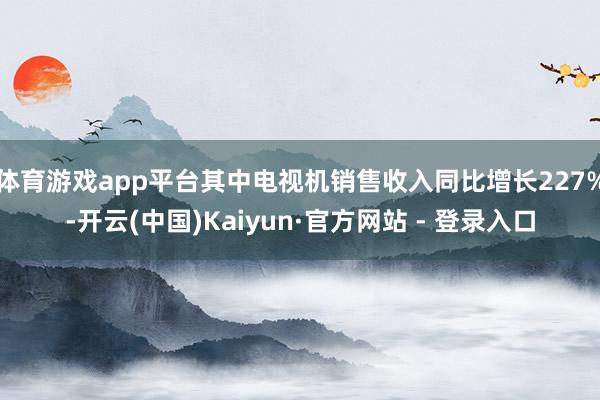 体育游戏app平台其中电视机销售收入同比增长227%-开云(中国)Kaiyun·官方网站 - 登录入口