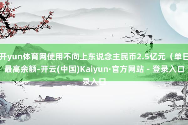 开yun体育网使用不向上东说念主民币2.5亿元(单日最高余额-开云(中国)Kaiyun·官方网站 - 登录入口
