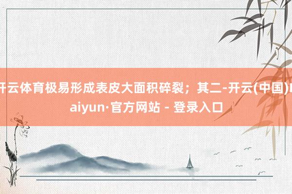 开云体育极易形成表皮大面积碎裂;其二-开云(中国)Kaiyun·官方网站 - 登录入口