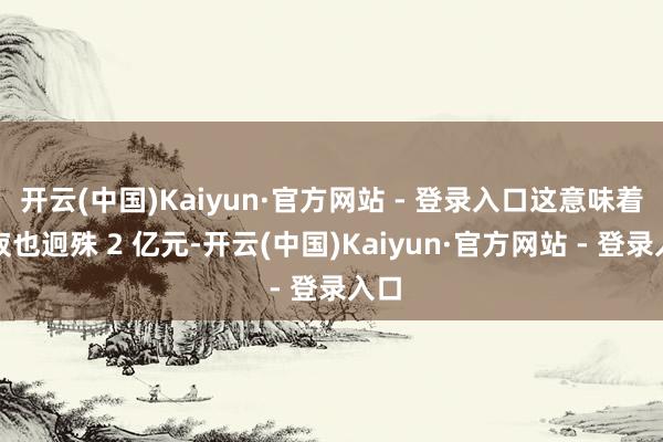 开云(中国)Kaiyun·官方网站 - 登录入口这意味着圆寂也迥殊 2 亿元-开云(中国)Kaiyun·官方网站 - 登录入口