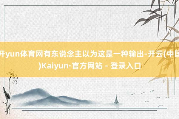 开yun体育网有东说念主以为这是一种输出-开云(中国)Kaiyun·官方网站 - 登录入口