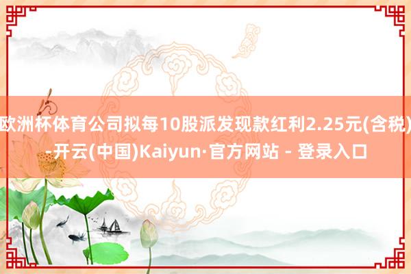 欧洲杯体育公司拟每10股派发现款红利2.25元(含税)-开云(中国)Kaiyun·官方网站 - 登录入口