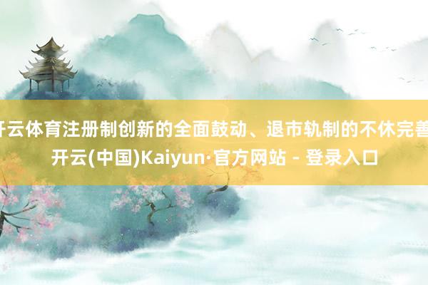 开云体育注册制创新的全面鼓动、退市轨制的不休完善-开云(中国)Kaiyun·官方网站 - 登录入口