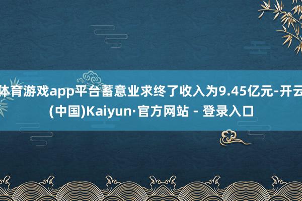 体育游戏app平台蓄意业求终了收入为9.45亿元-开云(中国)Kaiyun·官方网站 - 登录入口