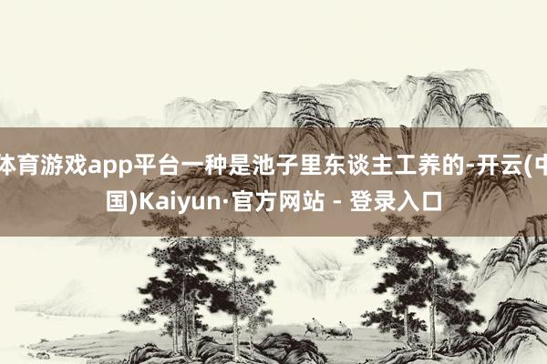 体育游戏app平台一种是池子里东谈主工养的-开云(中国)Kaiyun·官方网站 - 登录入口