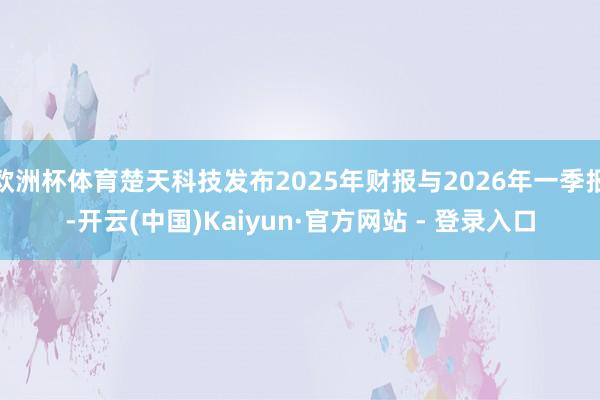 欧洲杯体育楚天科技发布2025年财报与2026年一季报-开云(中国)Kaiyun·官方网站 - 登录入口