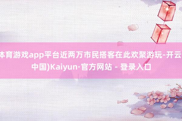 体育游戏app平台近两万市民搭客在此欢聚游玩-开云(中国)Kaiyun·官方网站 - 登录入口