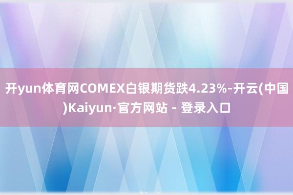 开yun体育网COMEX白银期货跌4.23%-开云(中国)Kaiyun·官方网站 - 登录入口