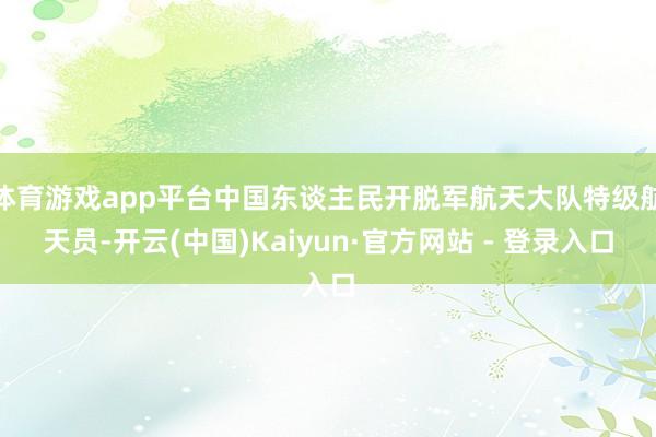 体育游戏app平台中国东谈主民开脱军航天大队特级航天员-开云(中国)Kaiyun·官方网站 - 登录入口