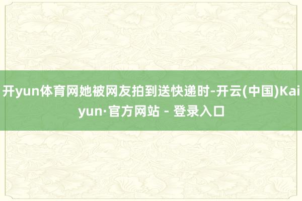 开yun体育网她被网友拍到送快递时-开云(中国)Kaiyun·官方网站 - 登录入口