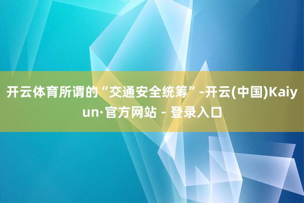 开云体育所谓的“交通安全统筹”-开云(中国)Kaiyun·官方网站 - 登录入口