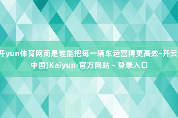 开yun体育网而是谁能把每一辆车运营得更高效-开云(中国)Kaiyun·官方网站 - 登录入口