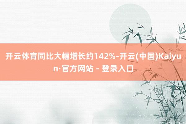 开云体育同比大幅增长约142%-开云(中国)Kaiyun·官方网站 - 登录入口