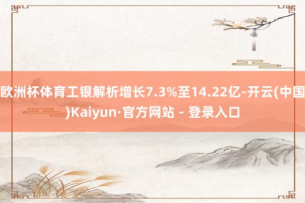 欧洲杯体育工银解析增长7.3%至14.22亿-开云(中国)Kaiyun·官方网站 - 登录入口