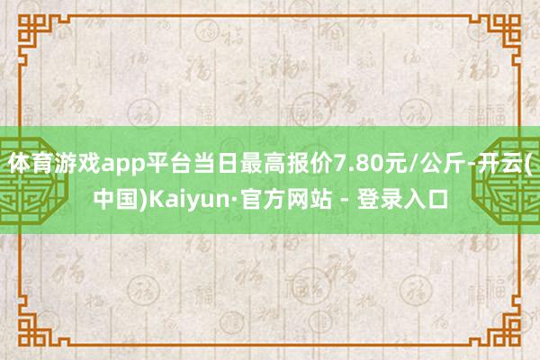 体育游戏app平台当日最高报价7.80元/公斤-开云(中国)Kaiyun·官方网站 - 登录入口