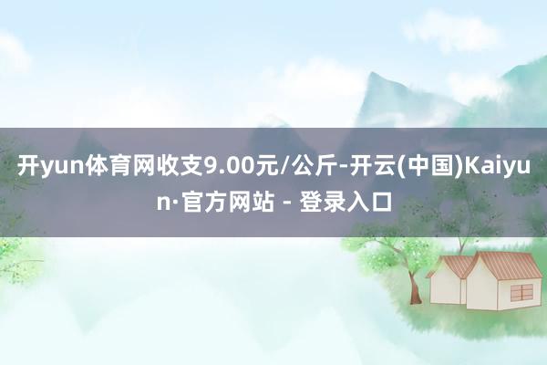 开yun体育网收支9.00元/公斤-开云(中国)Kaiyun·官方网站 - 登录入口