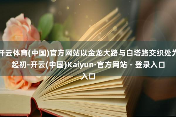 开云体育(中国)官方网站以金龙大路与白塔路交织处为起初-开云(中国)Kaiyun·官方网站 - 登录入口