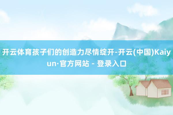 开云体育孩子们的创造力尽情绽开-开云(中国)Kaiyun·官方网站 - 登录入口