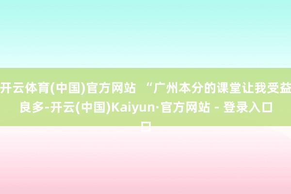 开云体育(中国)官方网站  “广州本分的课堂让我受益良多-开云(中国)Kaiyun·官方网站 - 登录入口